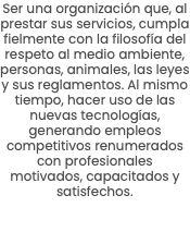 Ser una organización que, al prestar sus servicios, cumpla fielmente con la filosofía del respeto al medio ambiente, personas, animales, las leyes y sus reglamentos. Al mismo tiempo, hacer uso de las nuevas tecnologías, generando empleos competitivos renumerados con profesionales motivados, capacitados y satisfechos.
