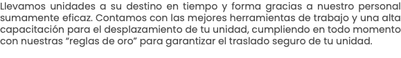 Llevamos unidades a su destino en tiempo y forma gracias a nuestro personal sumamente eficaz. Contamos con las mejores herramientas de trabajo y una alta capacitación para el desplazamiento de tu unidad, cumpliendo en todo momento con nuestras “reglas de oro” para garantizar el traslado seguro de tu unidad.